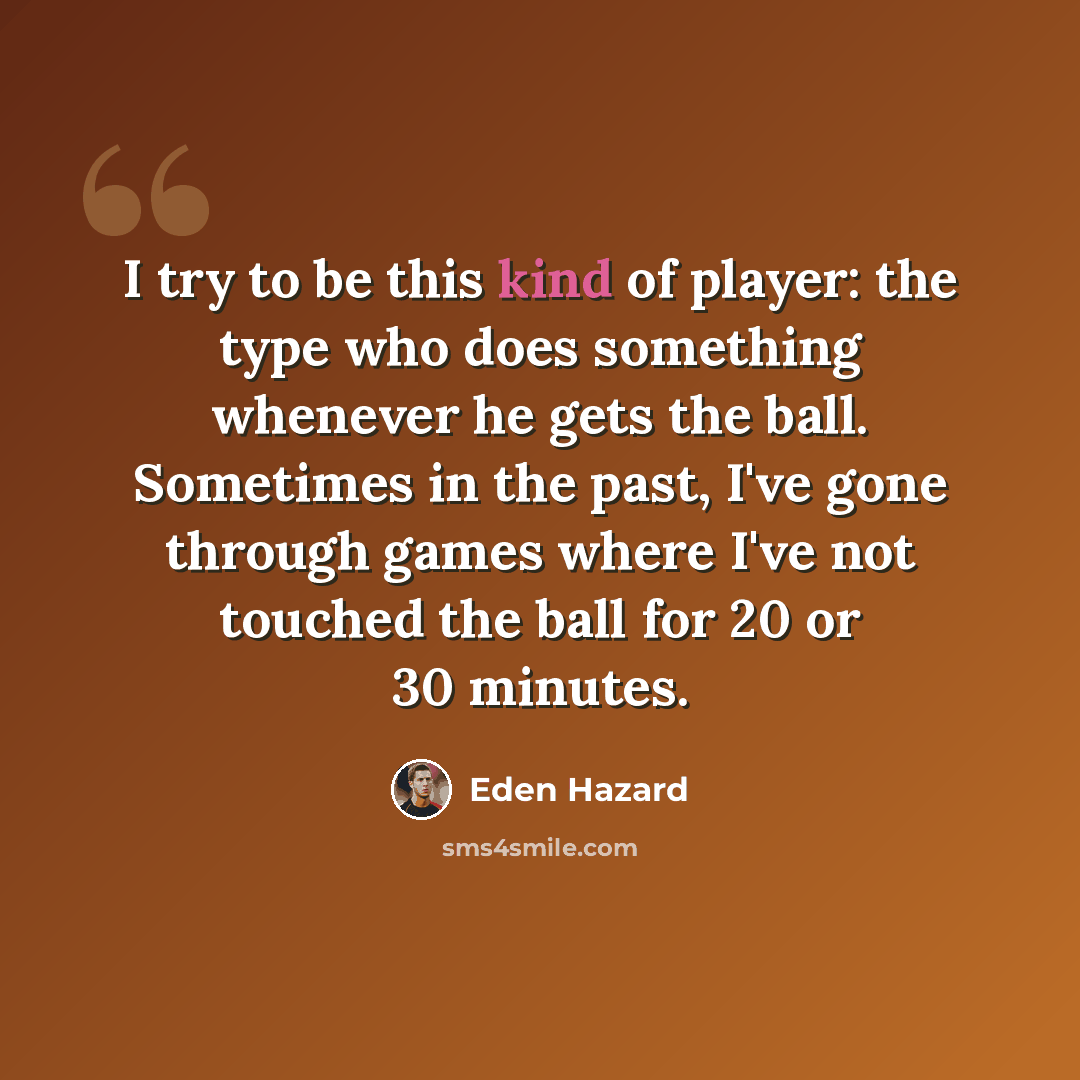 “I try to be this kind of player: the type who does something whenever he gets the ball. Sometimes in the past, I've gone through games where I've not touched the ball for 20 or 30 minutes.” quote by Eden Hazard