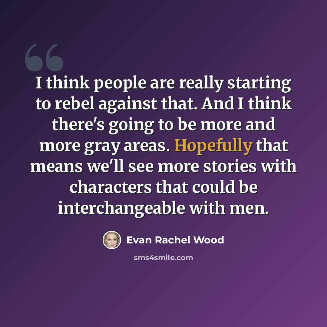 “I think people are really starting to rebel against that. And I think there's going to be more and more gray areas. Hopefully that means we'll see more stories with characters that could be interchangeable with men.” quote by Evan Rachel Wood
