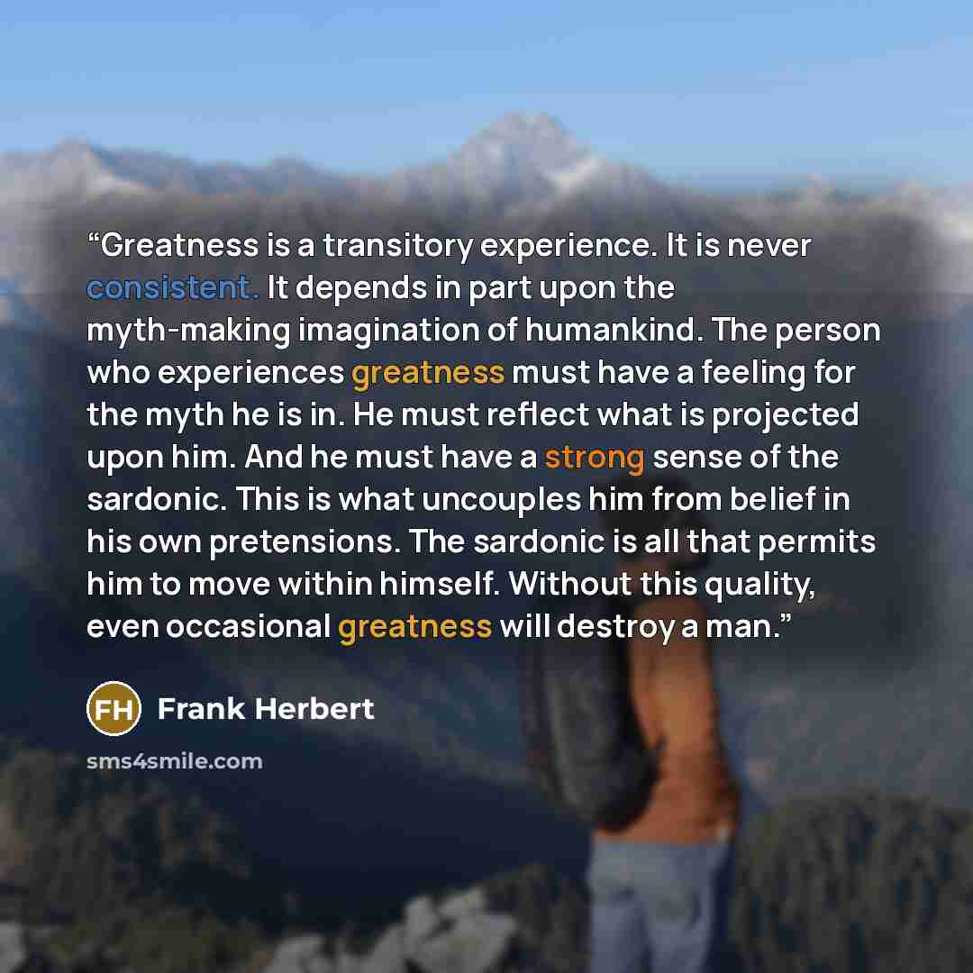 “Greatness is a transitory experience. It is never consistent. It depends in part upon the myth-making imagination of humankind. The person who experiences greatness must have a feeling for the myth he is in. He must reflect what is projected upon him. And he must have a strong sense of the…” quote by Frank Herbert