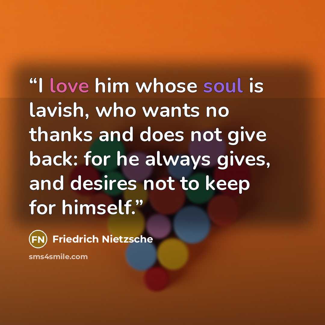 “I love him whose soul is lavish, who wants no thanks and does not give back: for he always gives, and desires not to keep for himself.” quote by Friedrich Nietzsche