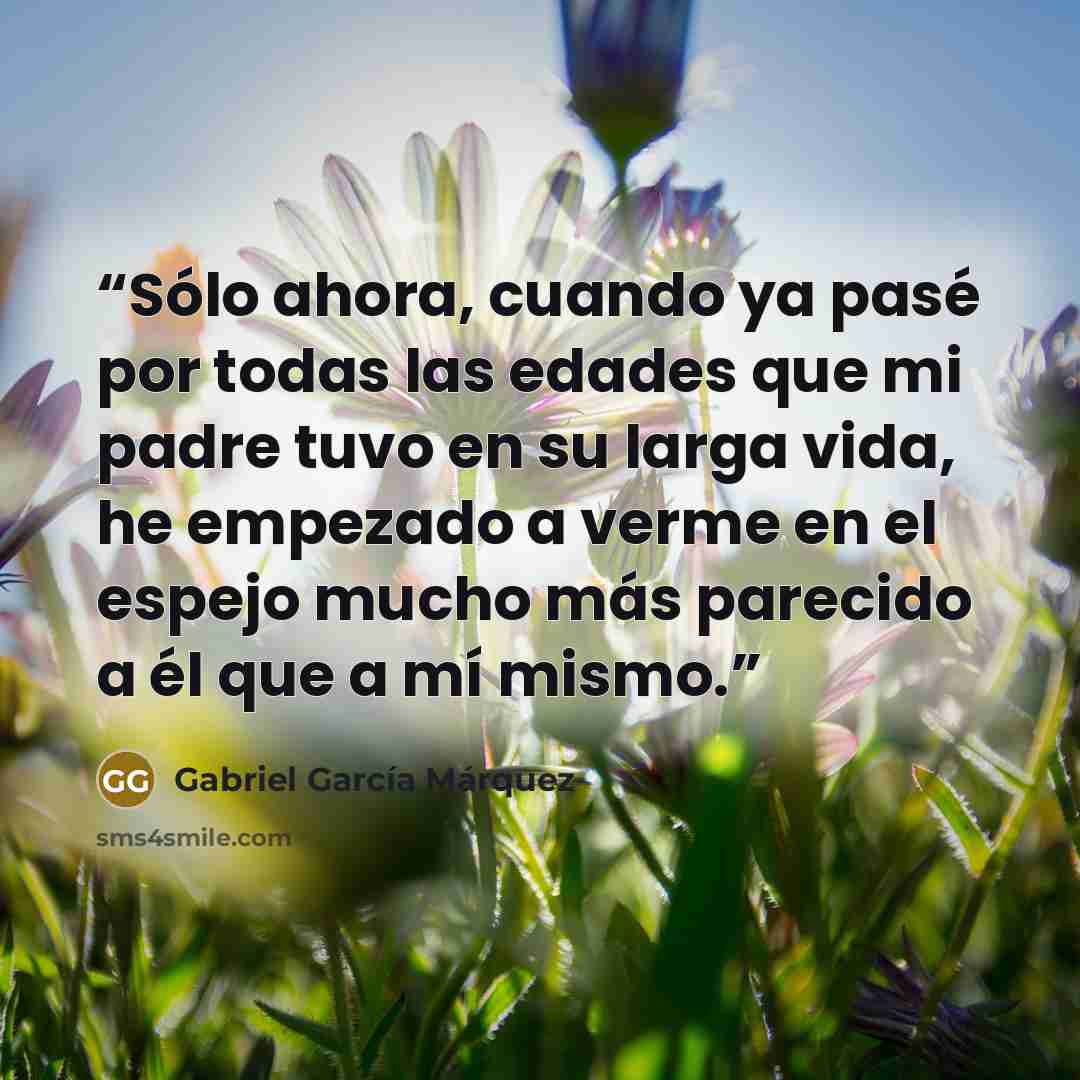 “Sólo ahora, cuando ya pasé por todas las edades que mi padre tuvo en su larga vida, he empezado a verme en el espejo mucho más parecido a él que a mí mismo.” quote by Gabriel García Márquez