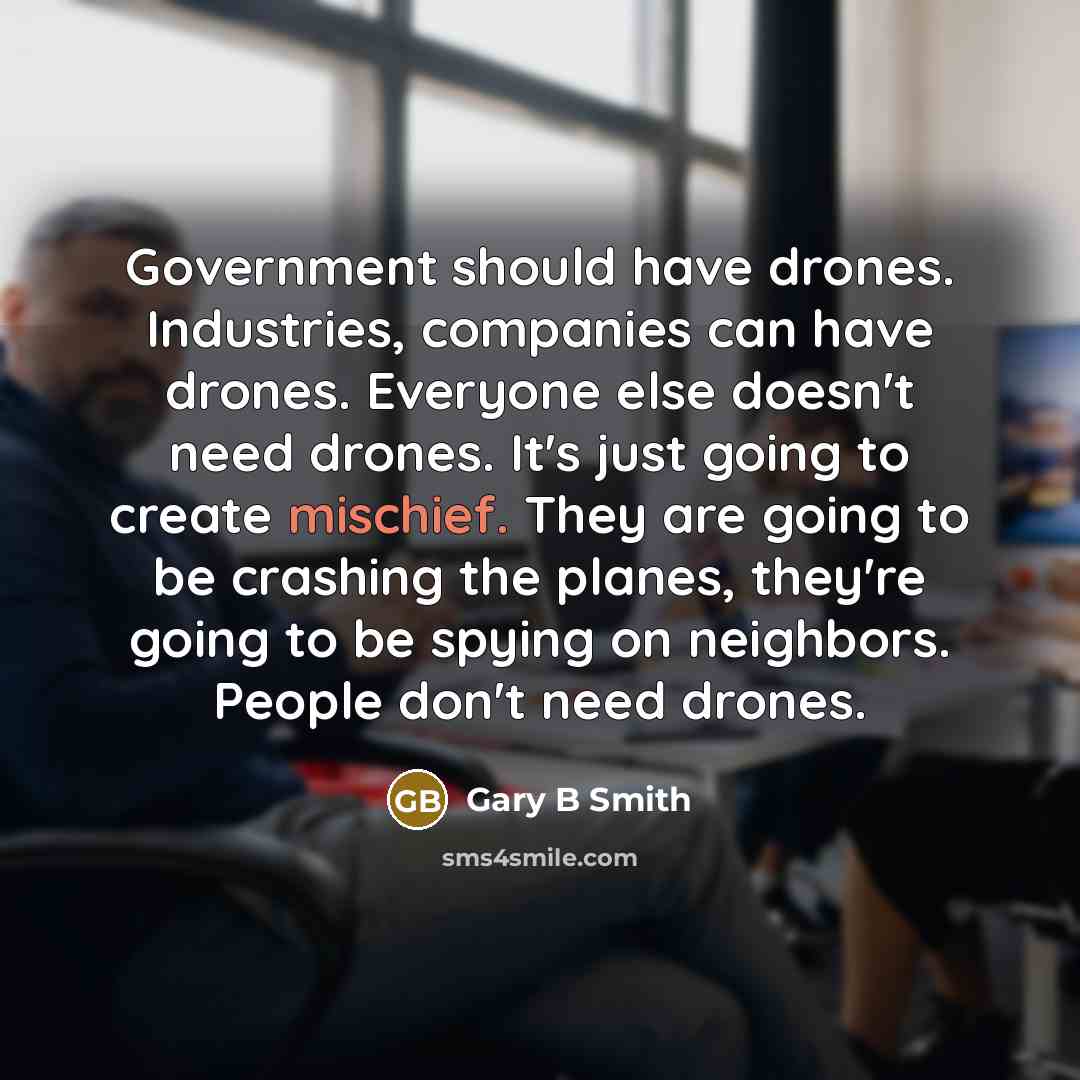 “Government should have drones. Industries, companies can have drones. Everyone else doesn't need drones. It's just going to create mischief. They are going to be crashing the planes, they're going to be spying on neighbors. People don't need drones.” quote by Gary B Smith