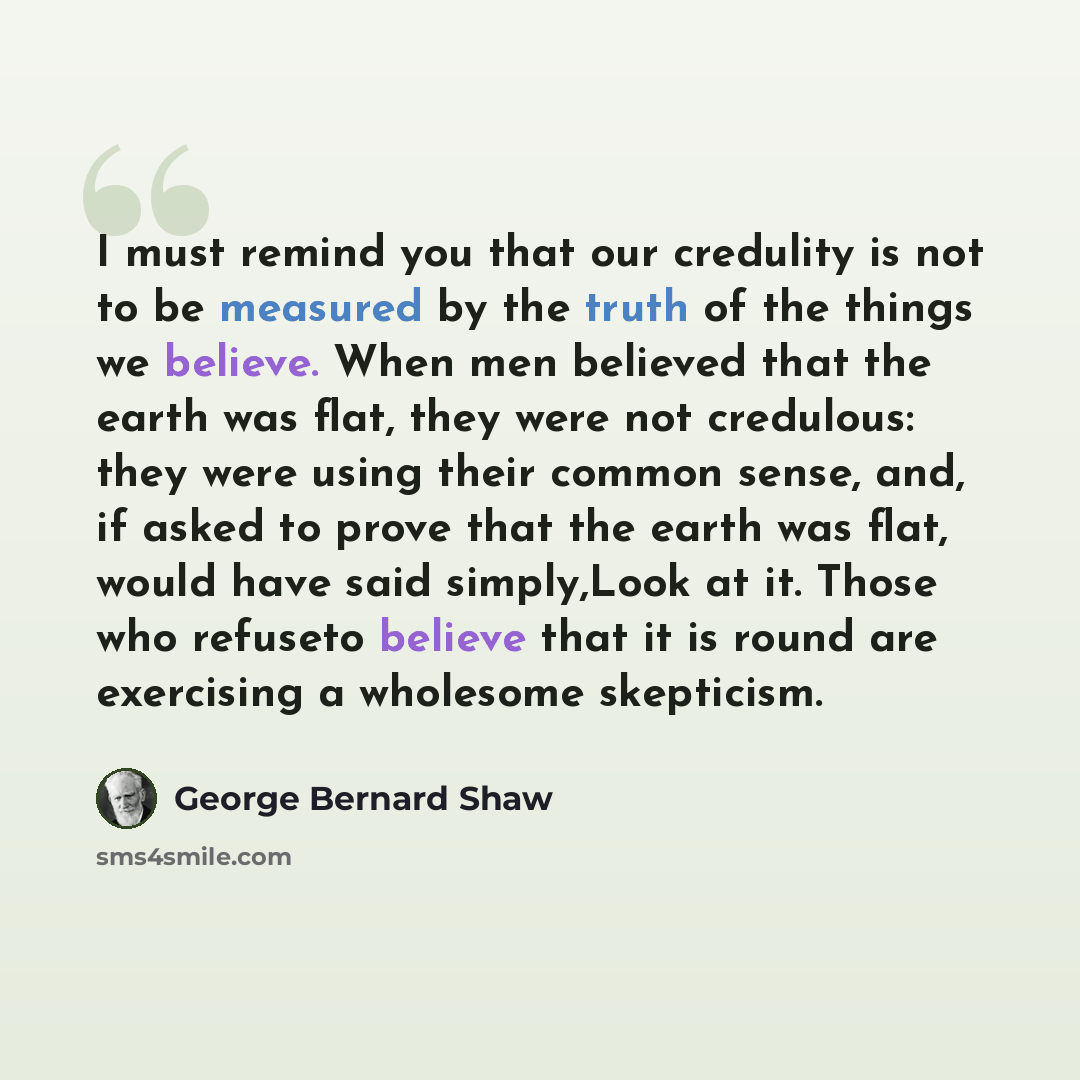 “I must remind you that our credulity is not to be measured by the truth of the things we believe. When men believed that the earth was flat, they were not credulous: they were using their common sense, and, if asked to prove that the earth was flat, would have said simply,Look at it. Those who…” quote by George Bernard Shaw