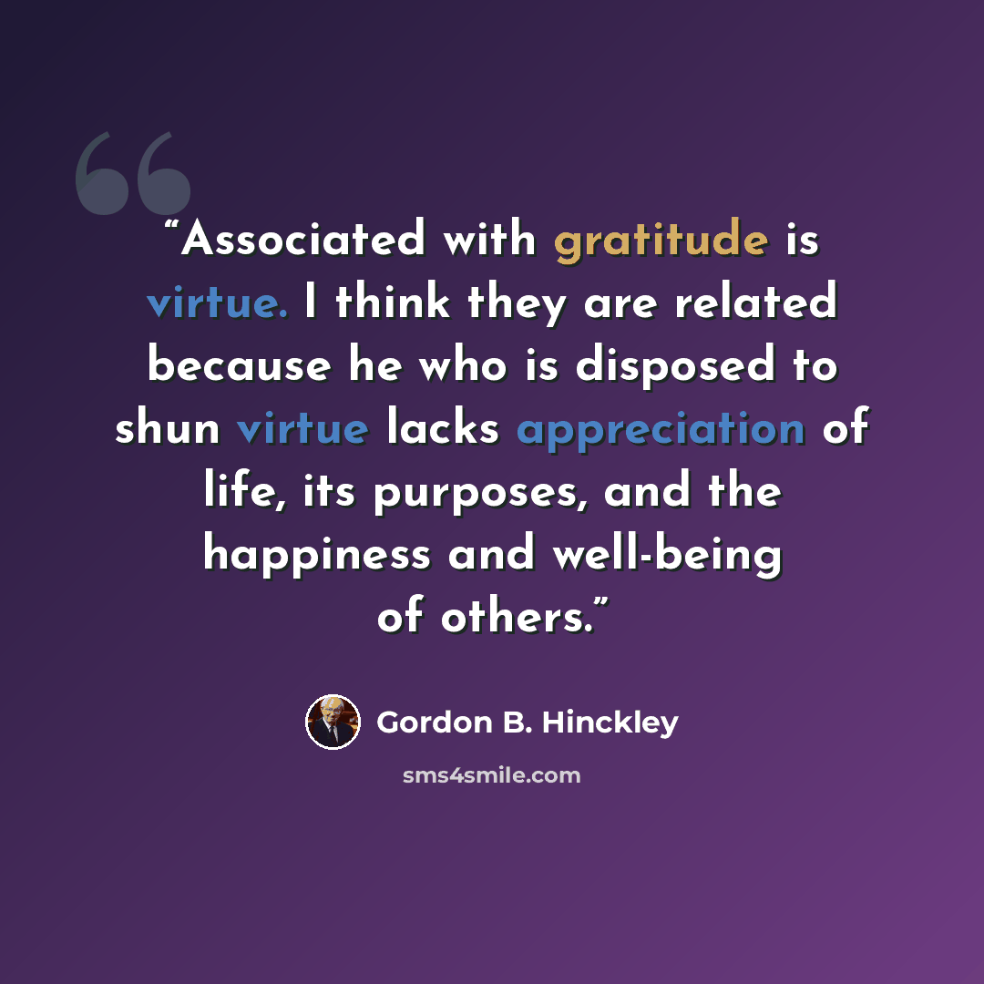 “Associated with gratitude is virtue. I think they are related because he who is disposed to shun virtue lacks appreciation of life, its purposes, and the happiness and well-being of others.” quote by Gordon B. Hinckley