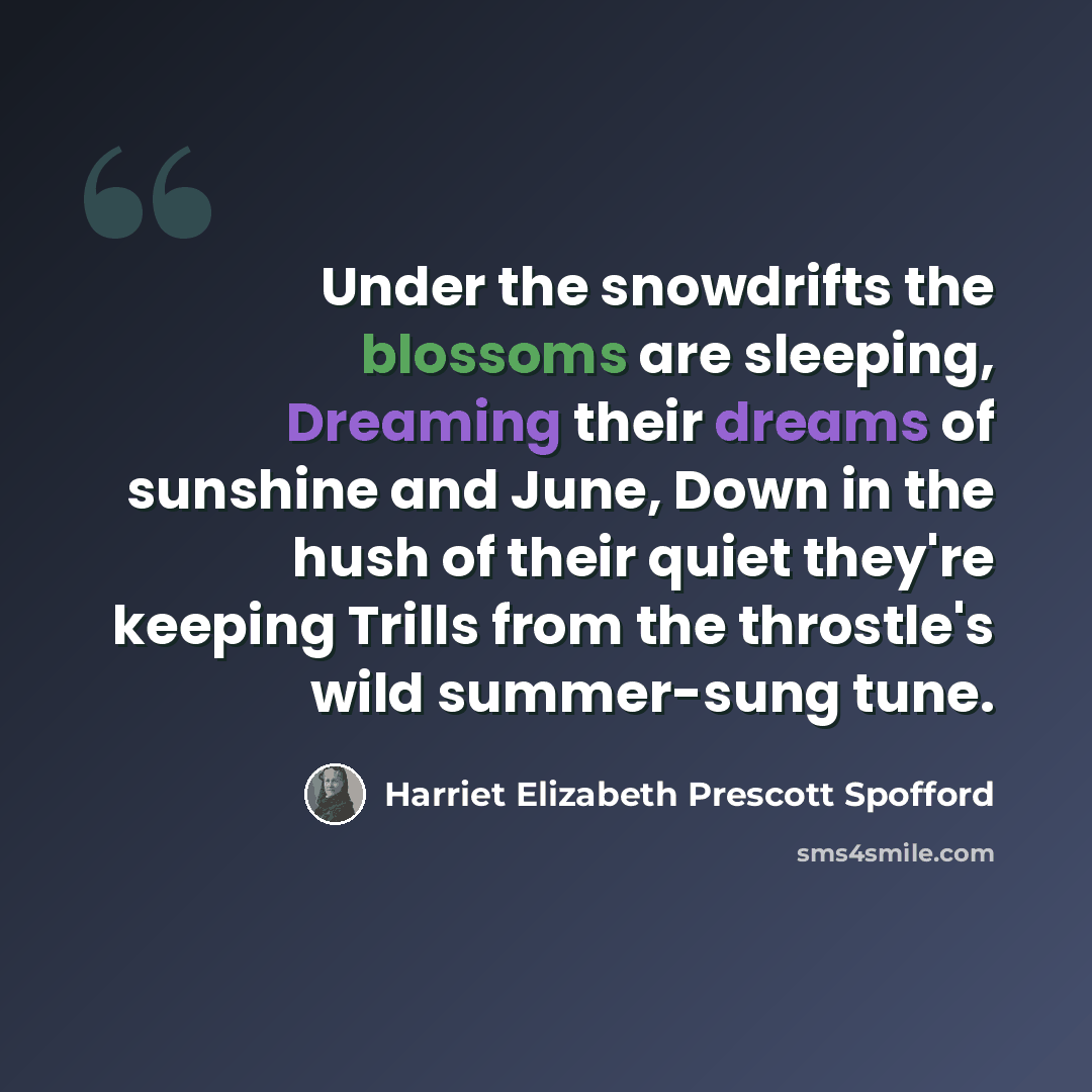 “Under the snowdrifts the blossoms are sleeping, Dreaming their dreams of sunshine and June, Down in the hush of their quiet they're keeping Trills from the throstle's wild summer-sung tune.” quote by Harriet Elizabeth Prescott Spofford