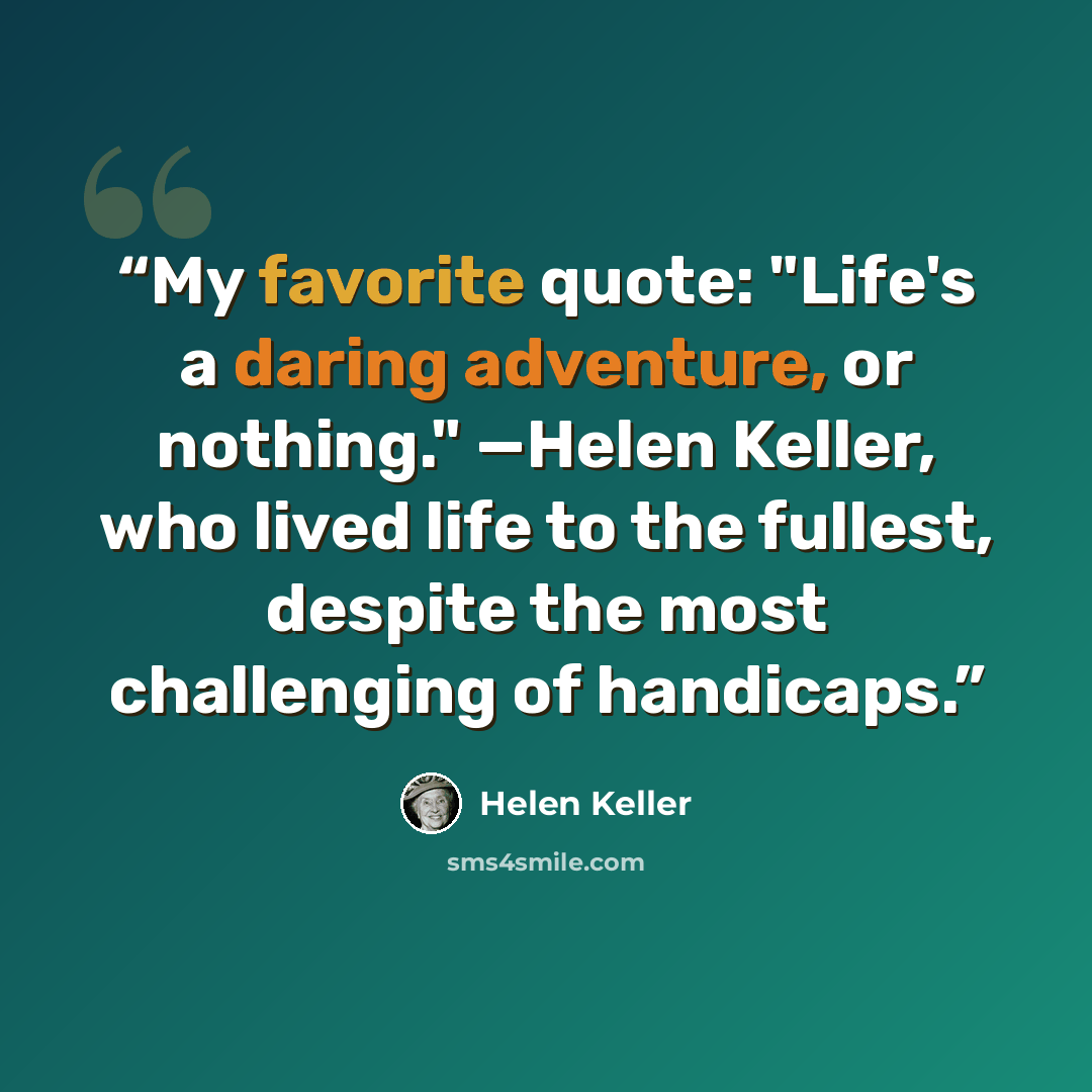 “My favorite quote: "Life's a daring adventure, or nothing." —Helen Keller, who lived life to the fullest, despite the most challenging of handicaps.” quote by Helen Keller