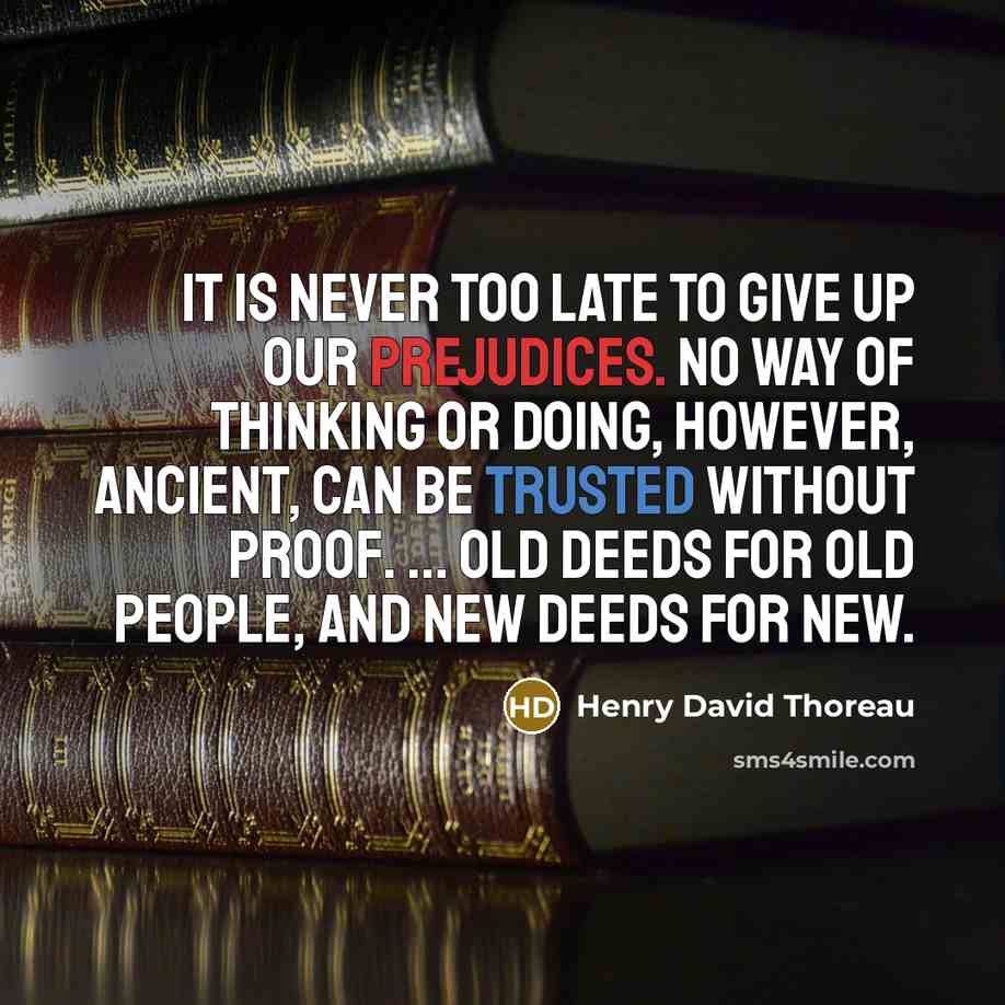 “It is never too late to give up our prejudices. No way of thinking or doing, however, ancient, can be trusted without proof. ... Old deeds for old people, and new deeds for new.” quote by Henry David Thoreau