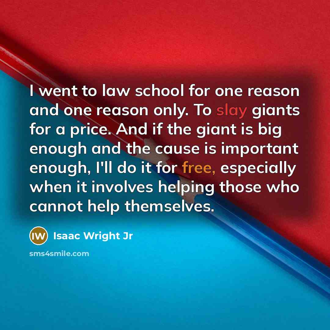“I went to law school for one reason and one reason only. To slay giants for a price. And if the giant is big enough and the cause is important enough, I'll do it for free, especially when it involves helping those who cannot help themselves.” quote by Isaac Wright Jr