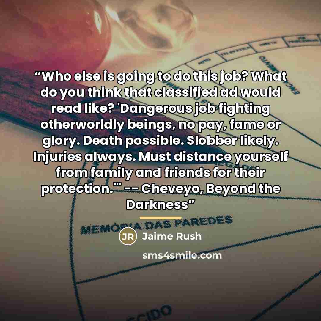 “Who else is going to do this job? What do you think that classified ad would read like? 'Dangerous job fighting otherworldly beings, no pay, fame or glory. Death possible. Slobber likely. Injuries always. Must distance yourself from family and friends for their protection.'" -- Cheveyo, Beyond the…” quote by Jaime Rush