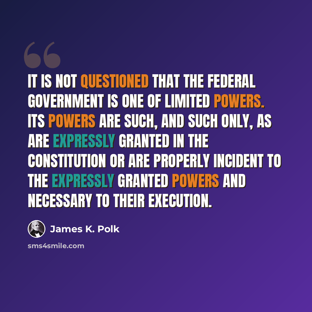 “It is not questioned that the Federal Government is one of limited powers. Its powers are such, and such only, as are expressly granted in the Constitution or are properly incident to the expressly granted powers and necessary to their execution.” quote by James K. Polk