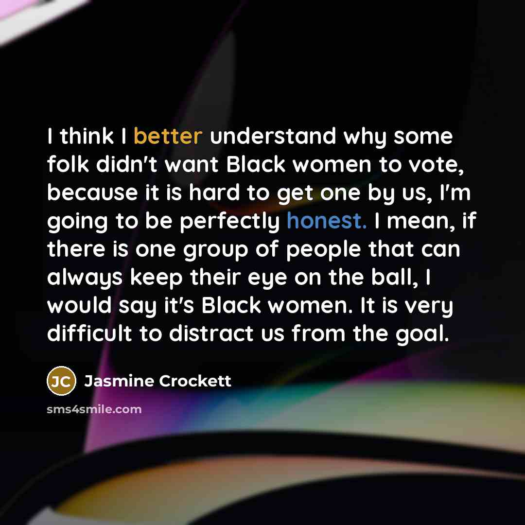 “I think I better understand why some folk didn't want Black women to vote, because it is hard to get one by us, I'm going to be perfectly honest. I mean, if there is one group of people that can always keep their eye on the ball, I would say it's Black women. It is very difficult to distract us…” quote by Jasmine Crockett