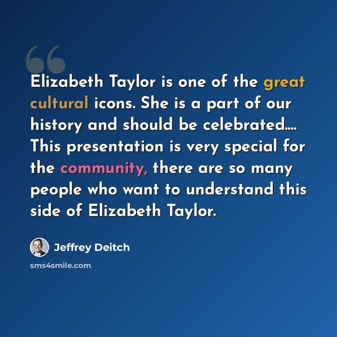 “Elizabeth Taylor is one of the great cultural icons. She is a part of our history and should be celebrated.… This presentation is very special for the community, there are so many people who want to understand this side of Elizabeth Taylor.” quote by Jeffrey Deitch