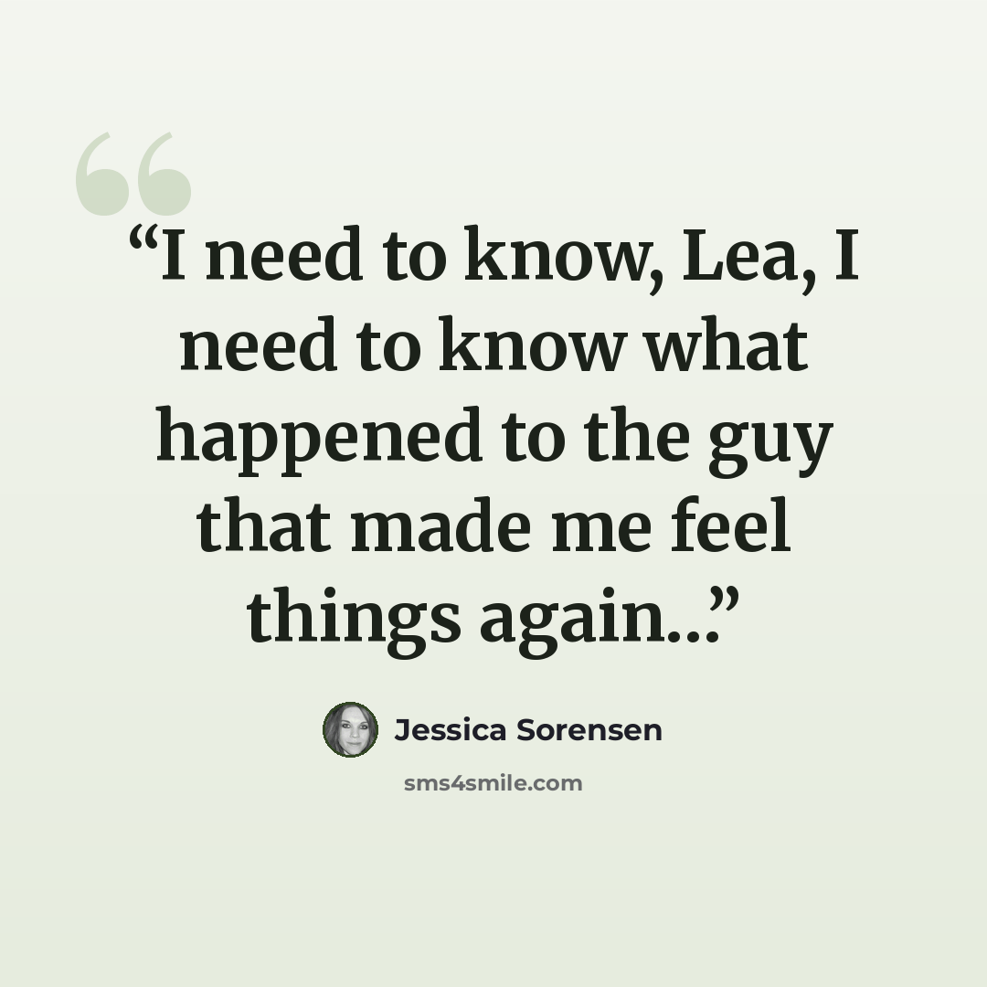“I need to know, Lea, I need to know what happened to the guy that made me feel things again…” quote by Jessica Sorensen