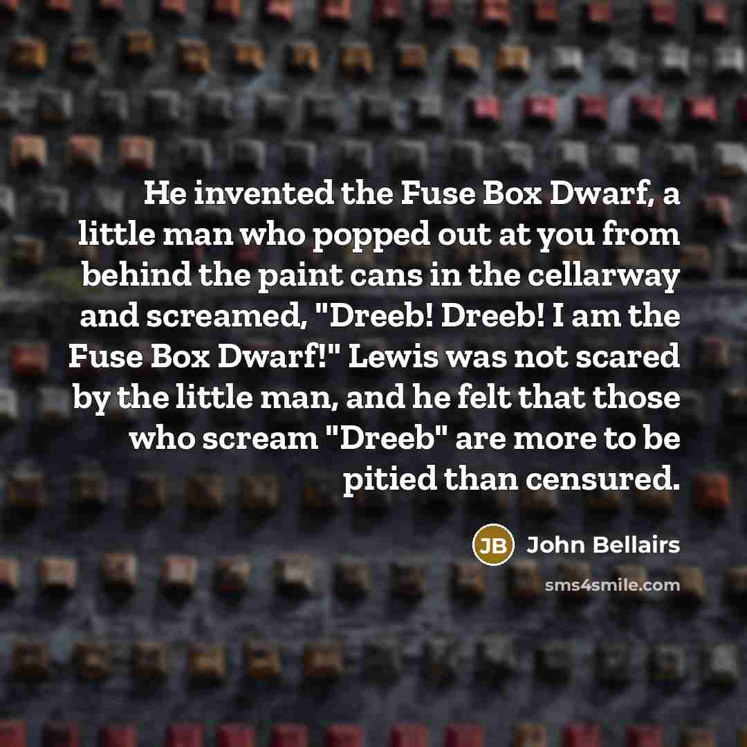 “He invented the Fuse Box Dwarf, a little man who popped out at you from behind the paint cans in the cellarway and screamed, "Dreeb! Dreeb! I am the Fuse Box Dwarf!" Lewis was not scared by the little man, and he felt that those who scream "Dreeb" are more to be pitied than censured.” quote by John Bellairs