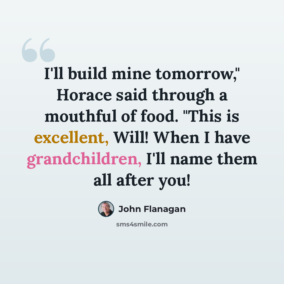 “I'll build mine tomorrow," Horace said through a mouthful of food. "This is excellent, Will! When I have grandchildren, I'll name them all after you!” quote by John Flanagan