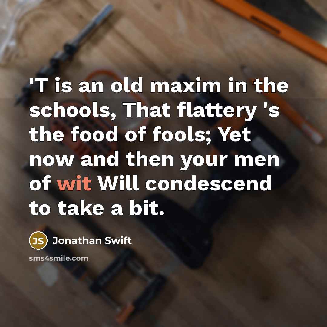 “'T is an old maxim in the schools, That flattery 's the food of fools; Yet now and then your men of wit Will condescend to take a bit.” quote by Jonathan Swift