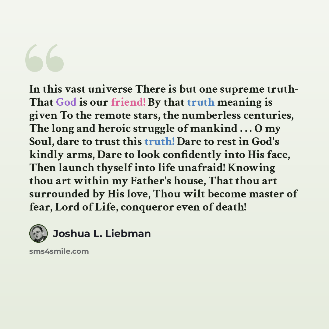 “In this vast universe There is but one supreme truth- That God is our friend! By that truth meaning is given To the remote stars, the numberless centuries, The long and heroic struggle of mankind . . . O my Soul, dare to trust this truth! Dare to rest in God's kindly arms, Dare to look confidently…” quote by Joshua L. Liebman