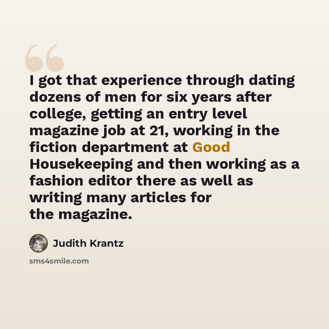 “I got that experience through dating dozens of men for six years after college, getting an entry level magazine job at 21, working in the fiction department at Good Housekeeping and then working as a fashion editor there as well as writing many articles for the magazine.” quote by Judith Krantz
