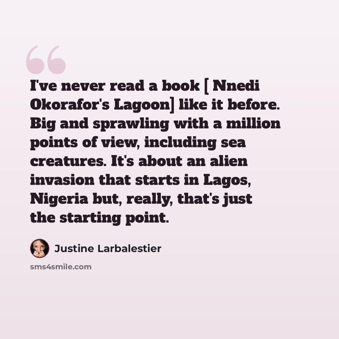 “I've never read a book [ Nnedi Okorafor's Lagoon] like it before. Big and sprawling with a million points of view, including sea creatures. It's about an alien invasion that starts in Lagos, Nigeria but, really, that's just the starting point.” quote by Justine Larbalestier