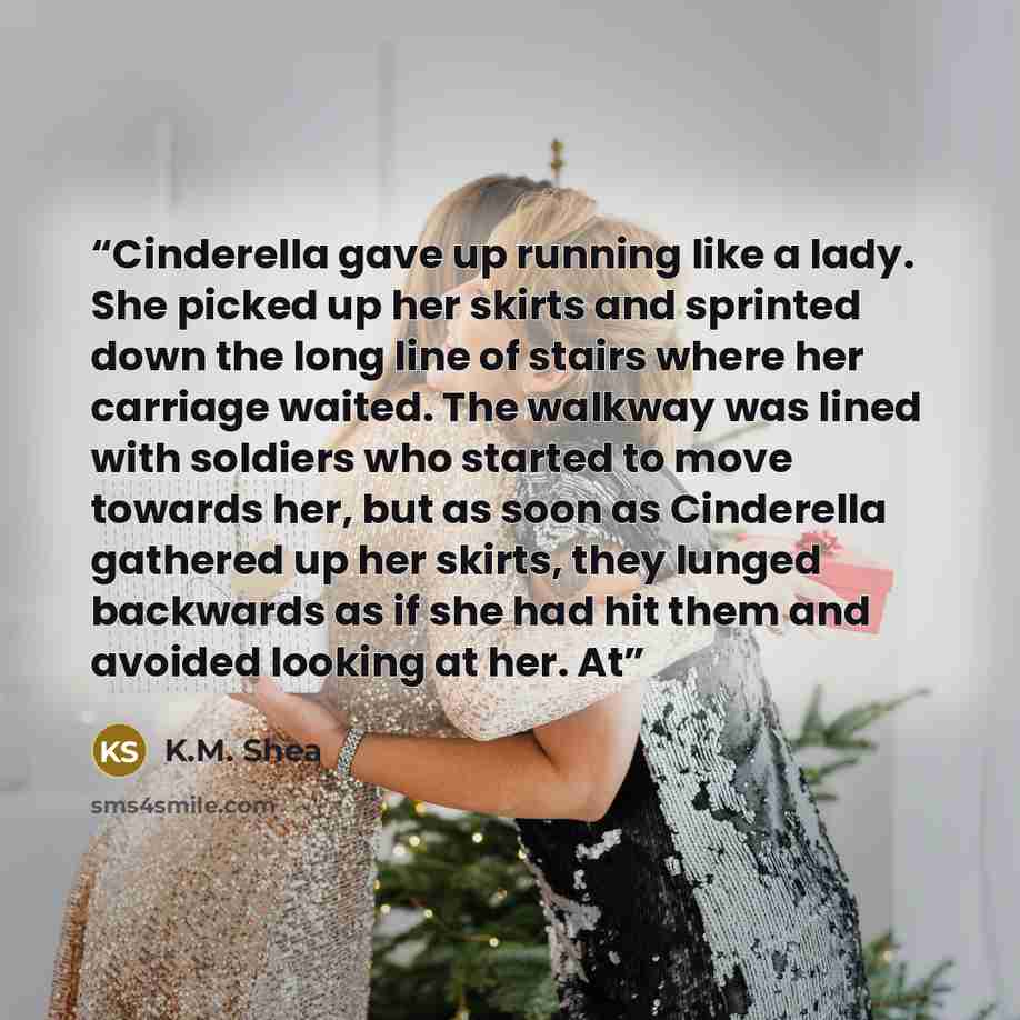 “Cinderella gave up running like a lady. She picked up her skirts and sprinted down the long line of stairs where her carriage waited. The walkway was lined with soldiers who started to move towards her, but as soon as Cinderella gathered up her skirts, they lunged backwards as if she had hit them…” quote by K.M. Shea