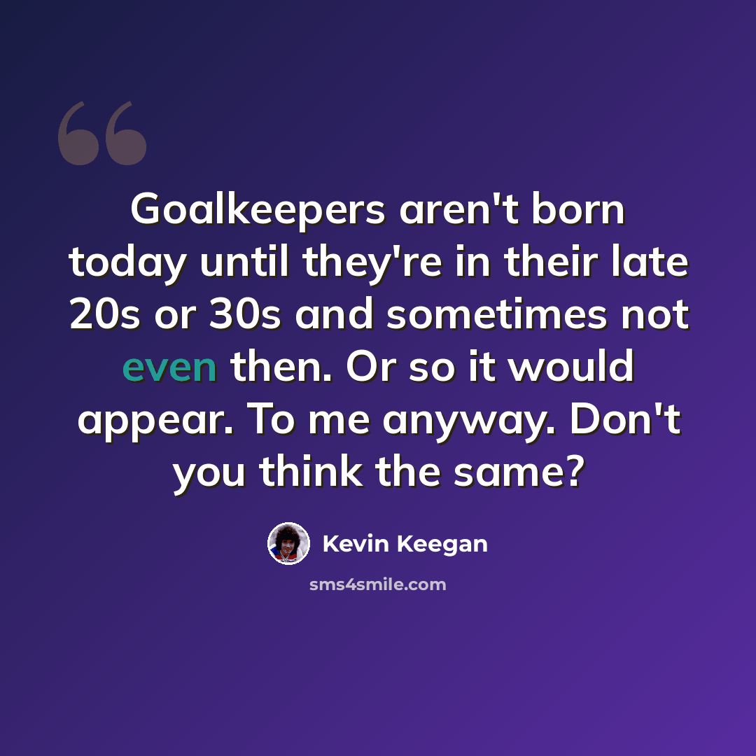 “Goalkeepers aren't born today until they're in their late 20s or 30s and sometimes not even then. Or so it would appear. To me anyway. Don't you think the same?” quote by Kevin Keegan