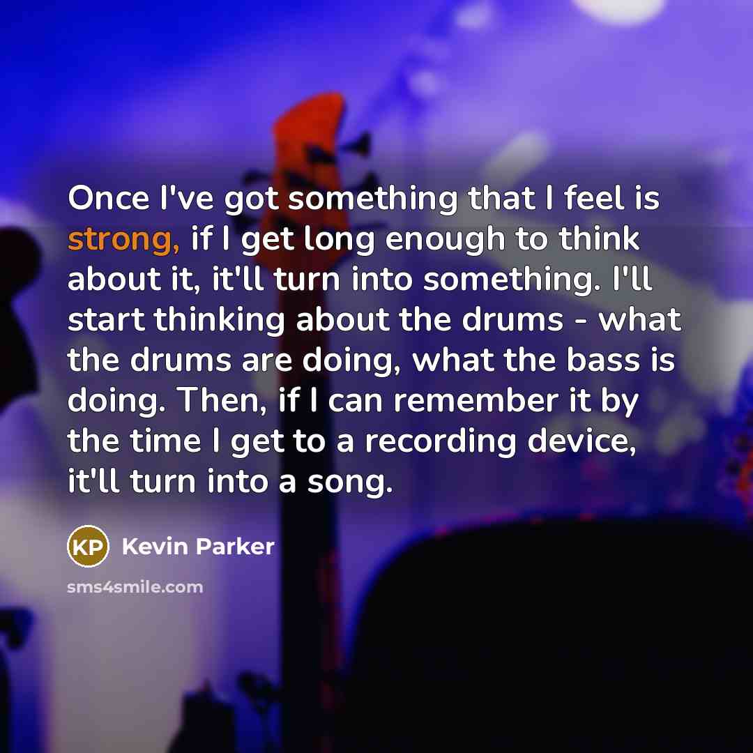 “Once I've got something that I feel is strong, if I get long enough to think about it, it'll turn into something. I'll start thinking about the drums - what the drums are doing, what the bass is doing. Then, if I can remember it by the time I get to a recording device, it'll turn into a song.” quote by Kevin Parker