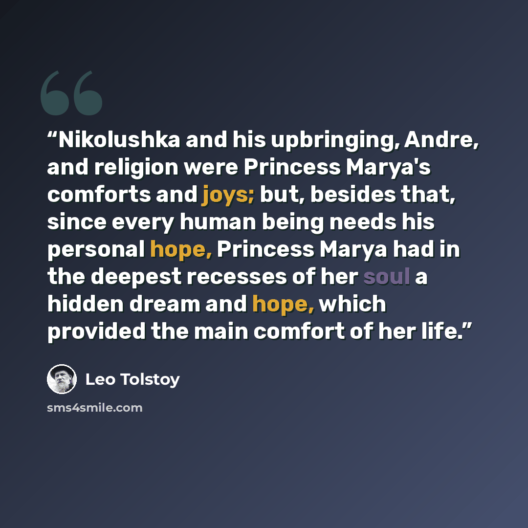 “Nikolushka and his upbringing, Andre, and religion were Princess Marya's comforts and joys; but, besides that, since every human being needs his personal hope, Princess Marya had in the deepest recesses of her soul a hidden dream and hope, which provided the main comfort of her life.” quote by Leo Tolstoy