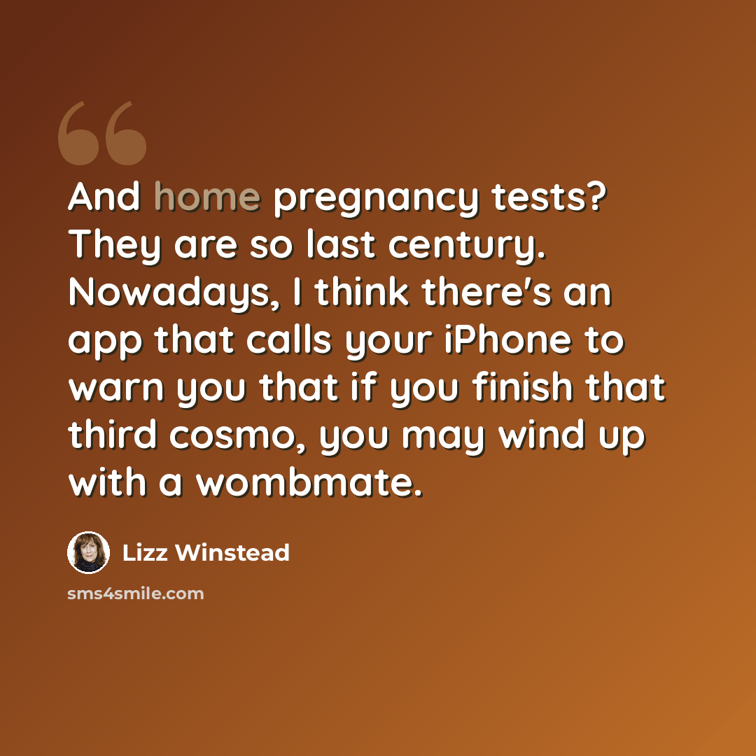 “And home pregnancy tests? They are so last century. Nowadays, I think there's an app that calls your iPhone to warn you that if you finish that third cosmo, you may wind up with a wombmate.” quote by Lizz Winstead