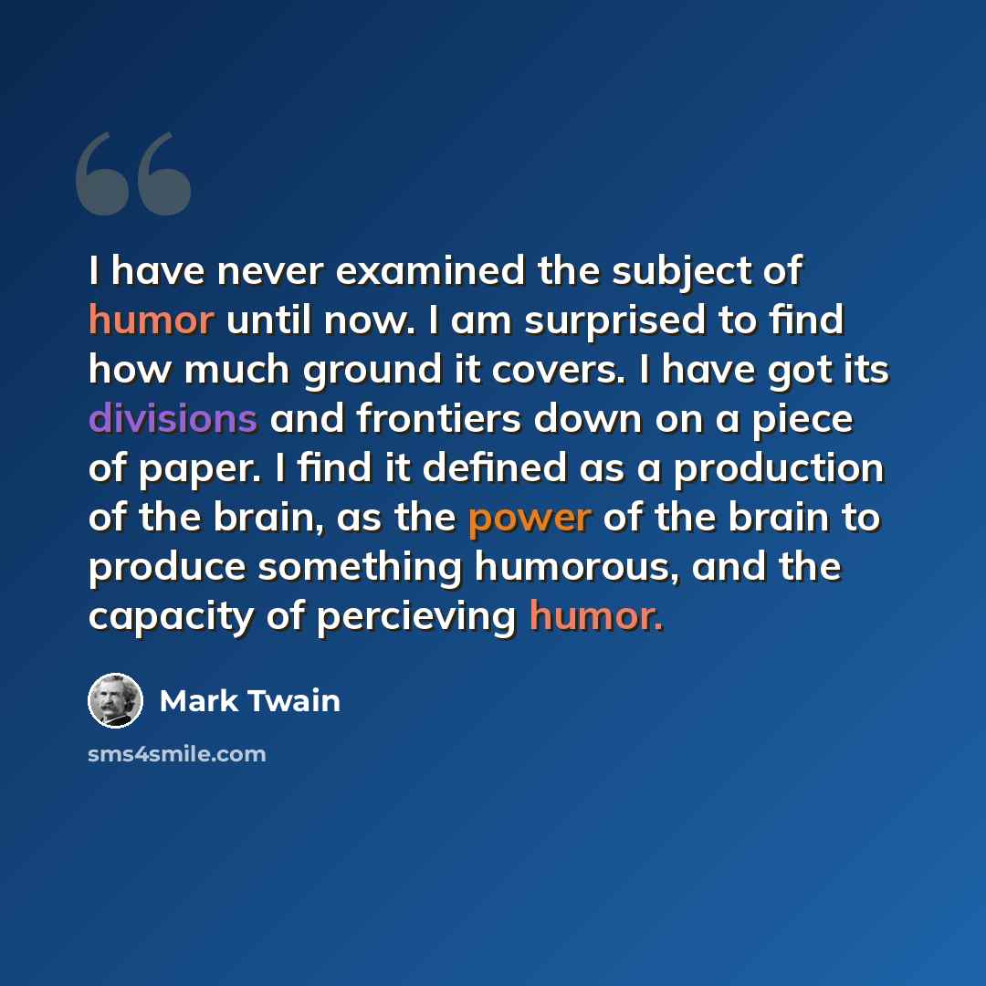 “I have never examined the subject of humor until now. I am surprised to find how much ground it covers. I have got its divisions and frontiers down on a piece of paper. I find it defined as a production of the brain, as the power of the brain to produce something humorous, and the capacity of…” quote by Mark Twain