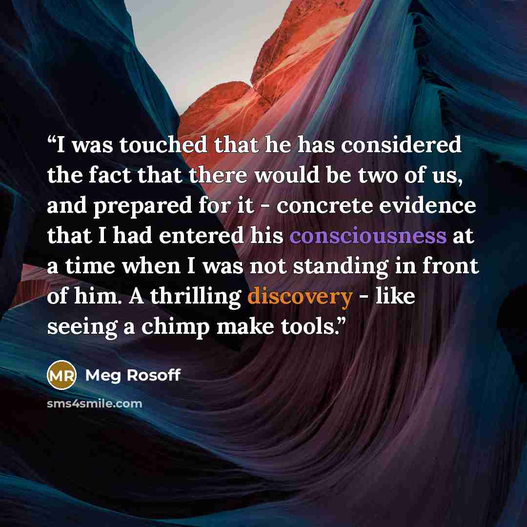 “I was touched that he has considered the fact that there would be two of us, and prepared for it - concrete evidence that I had entered his consciousness at a time when I was not standing in front of him. A thrilling discovery - like seeing a chimp make tools.” quote by Meg Rosoff