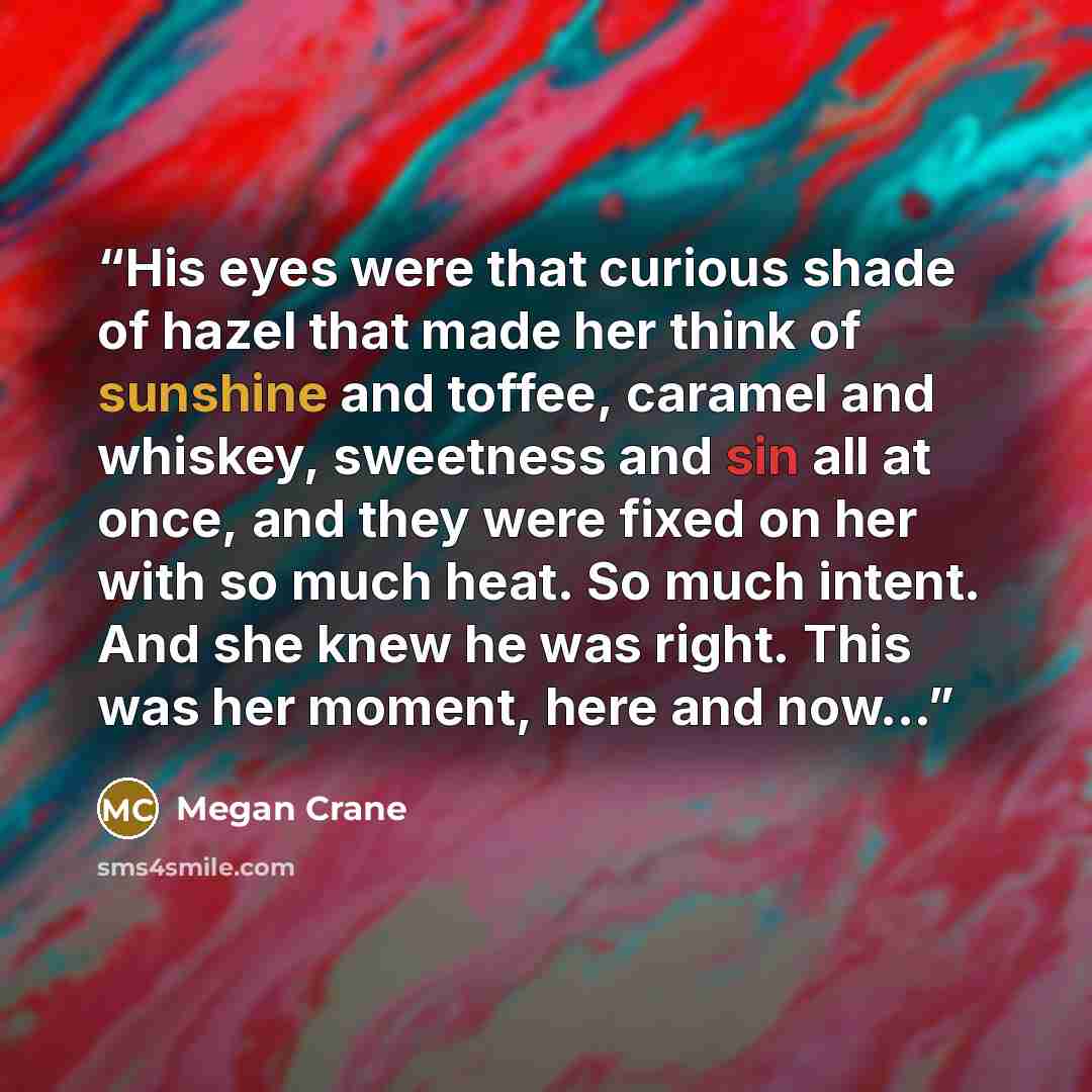 “His eyes were that curious shade of hazel that made her think of sunshine and toffee, caramel and whiskey, sweetness and sin all at once, and they were fixed on her with so much heat. So much intent. And she knew he was right. This was her moment, here and now…” quote by Megan Crane
