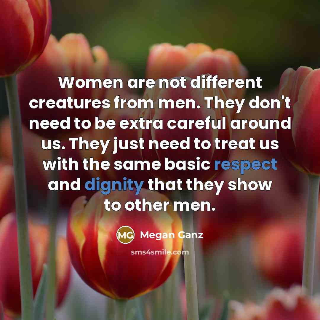 “Women are not different creatures from men. They don't need to be extra careful around us. They just need to treat us with the same basic respect and dignity that they show to other men.” quote by Megan Ganz