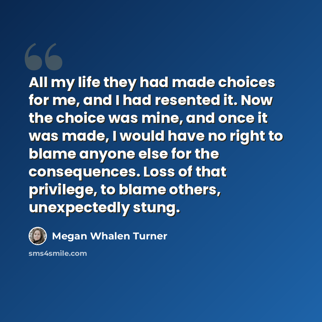 “All my life they had made choices for me, and I had resented it. Now the choice was mine, and once it was made, I would have no right to blame anyone else for the consequences. Loss of that privilege, to blame others, unexpectedly stung.” quote by Megan Whalen Turner