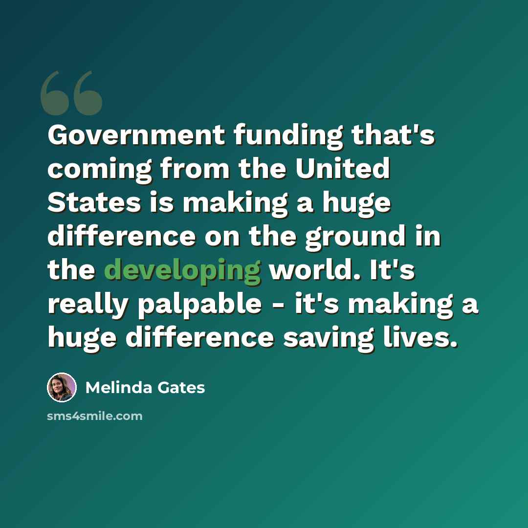 “Government funding that's coming from the United States is making a huge difference on the ground in the developing world. It's really palpable - it's making a huge difference saving lives.” quote by Melinda Gates