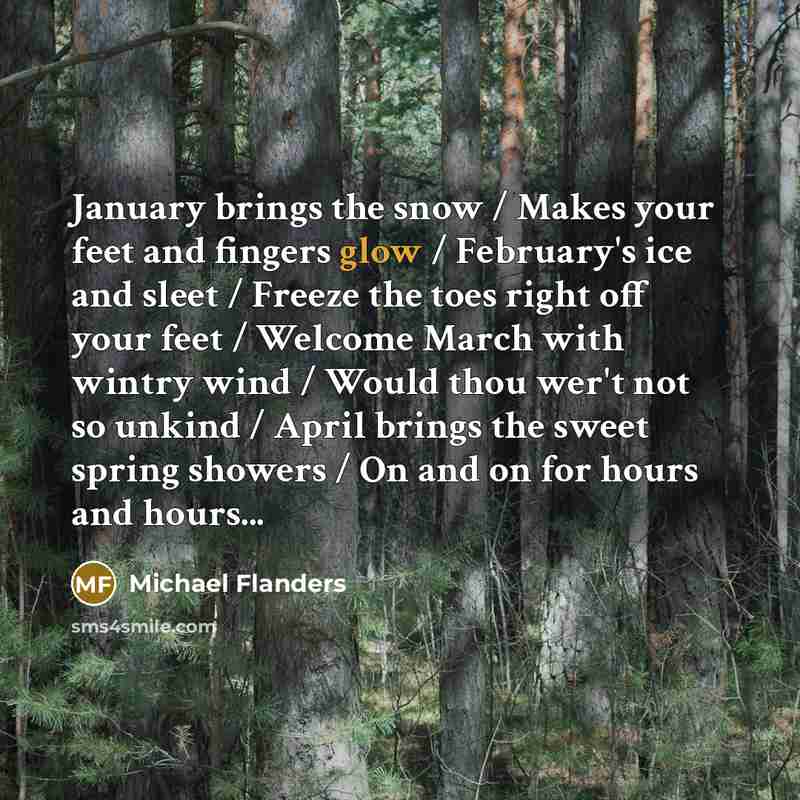 “January brings the snow / Makes your feet and fingers glow / February's ice and sleet / Freeze the toes right off your feet / Welcome March with wintry wind / Would thou wer't not so unkind / April brings the sweet spring showers / On and on for hours and hours...” quote by Michael Flanders