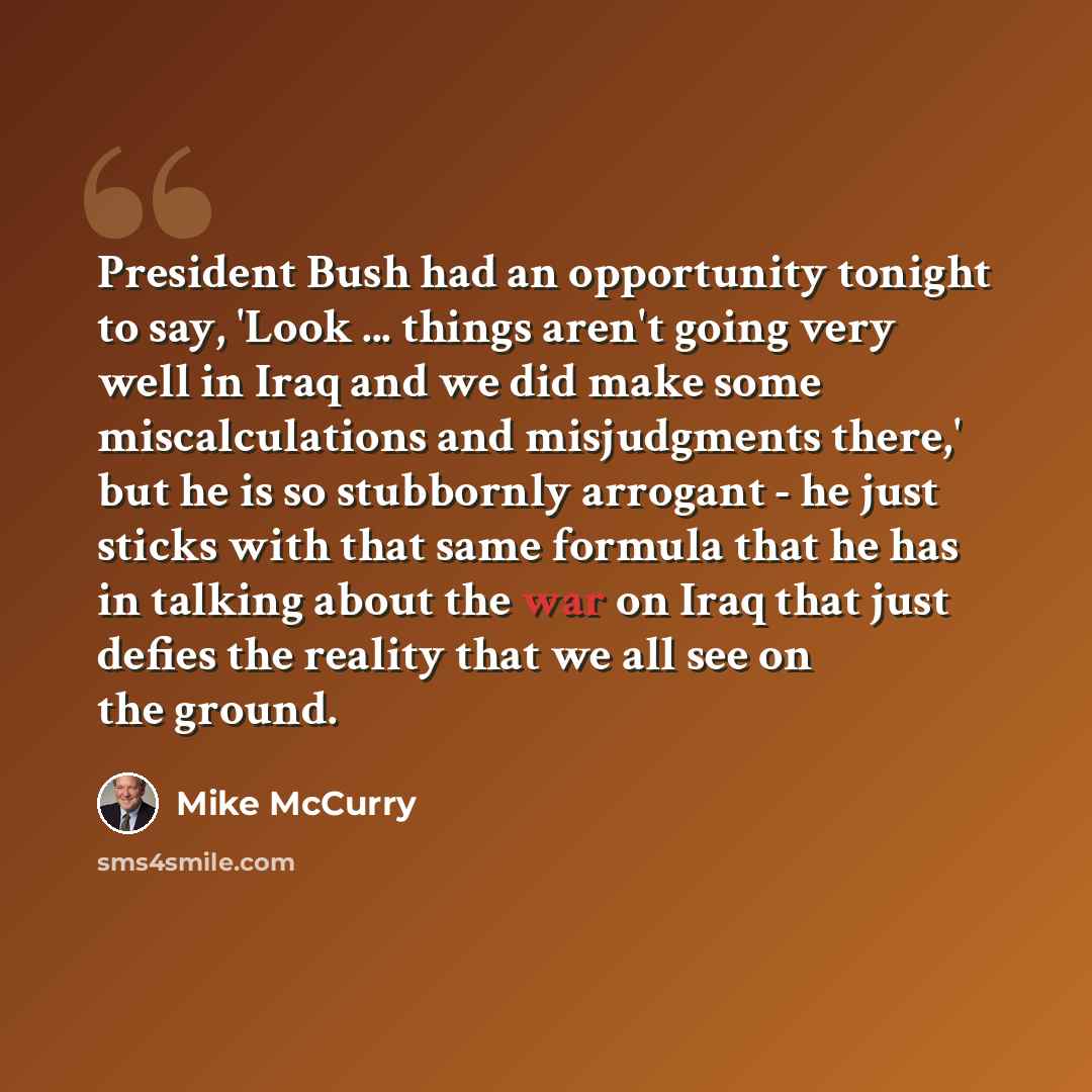 “President Bush had an opportunity tonight to say, 'Look ... things aren't going very well in Iraq and we did make some miscalculations and misjudgments there,' but he is so stubbornly arrogant - he just sticks with that same formula that he has in talking about the war on Iraq that just defies the…” quote by Mike McCurry