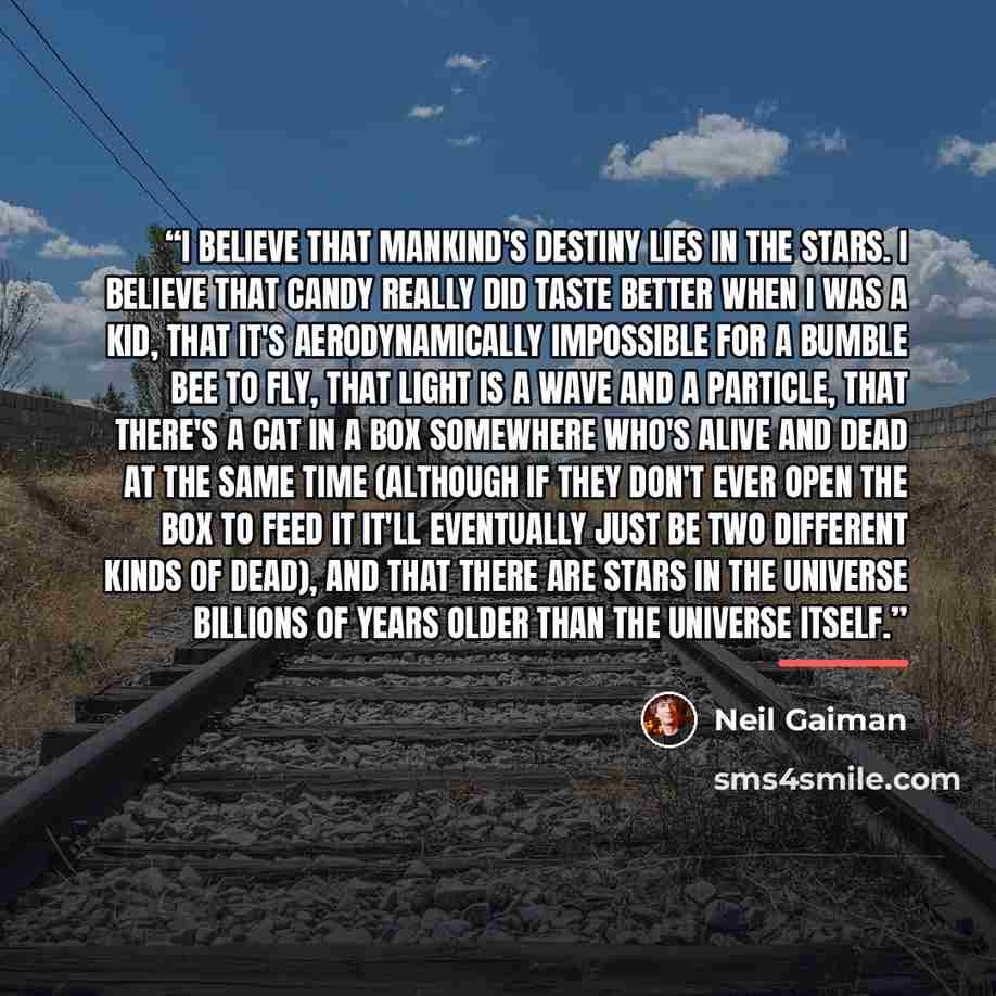 “I believe that mankind's destiny lies in the stars. I believe that candy really did taste better when I was a kid, that it's aerodynamically impossible for a bumble bee to fly, that light is a wave and a particle, that there's a cat in a box somewhere who's alive and dead at the same time…” quote by Neil Gaiman