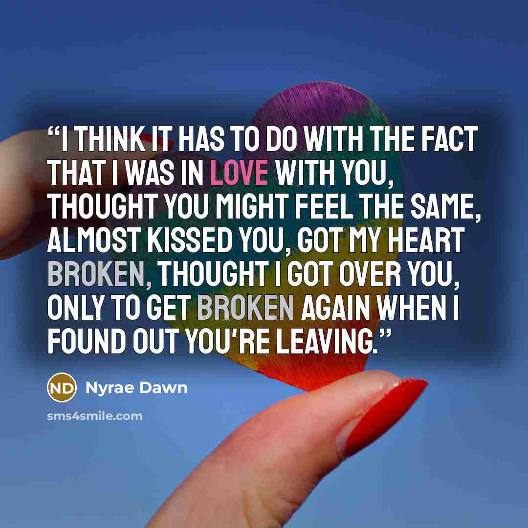 “I think it has to do with the fact that I was in love with you, thought you might feel the same, almost kissed you, got my heart broken, thought I got over you, only to get broken again when I found out you're leaving.” quote by Nyrae Dawn