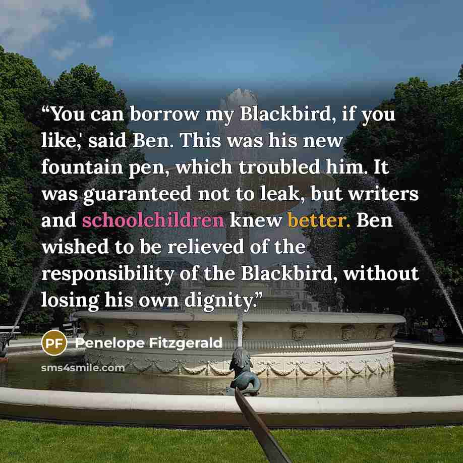 “You can borrow my Blackbird, if you like,' said Ben. This was his new fountain pen, which troubled him. It was guaranteed not to leak, but writers and schoolchildren knew better. Ben wished to be relieved of the responsibility of the Blackbird, without losing his own dignity.” quote by Penelope Fitzgerald
