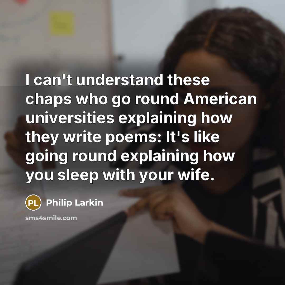 “I can't understand these chaps who go round American universities explaining how they write poems: It's like going round explaining how you sleep with your wife.” quote by Philip Larkin