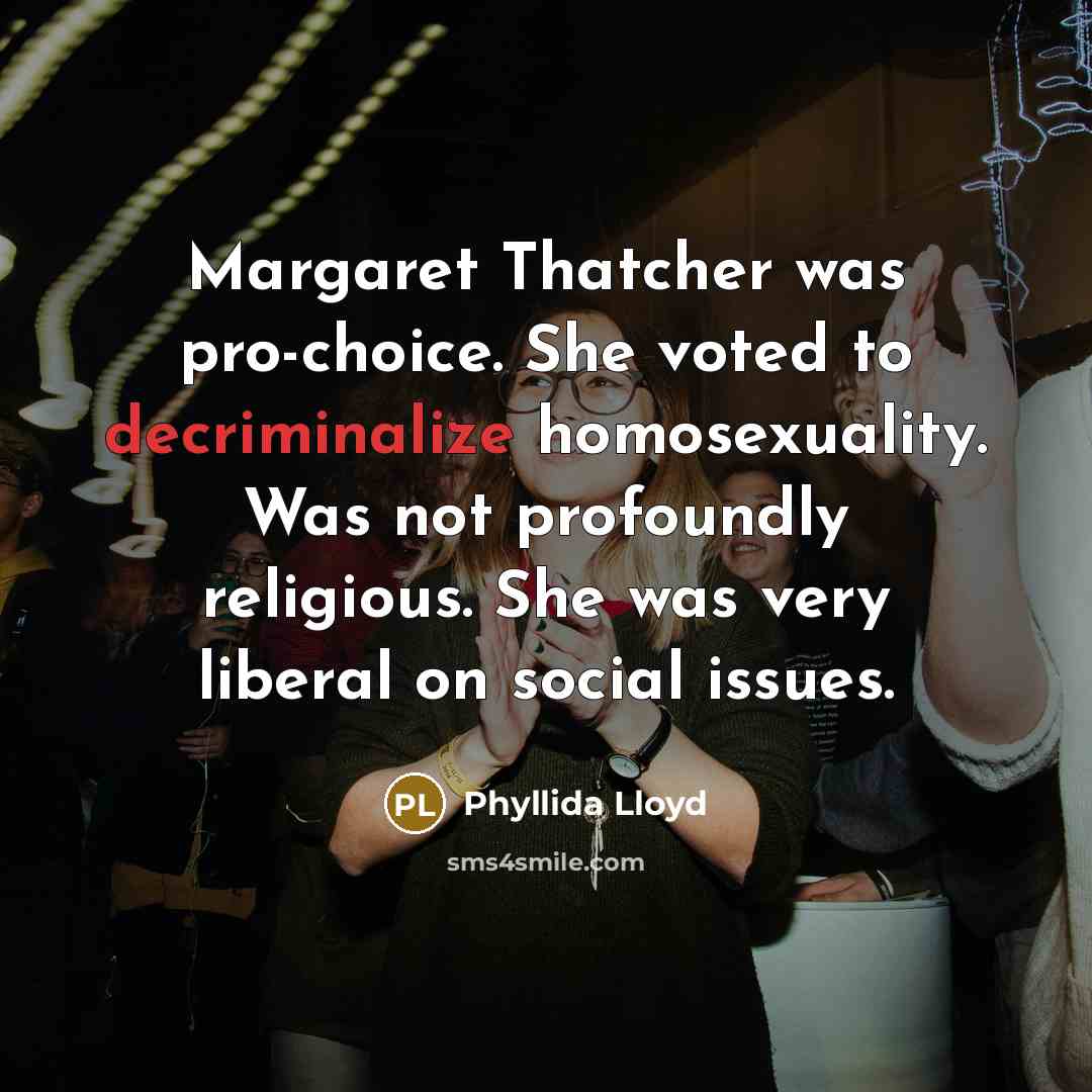 “Margaret Thatcher was pro-choice. She voted to decriminalize homosexuality. Was not profoundly religious. She was very liberal on social issues.” quote by Phyllida Lloyd