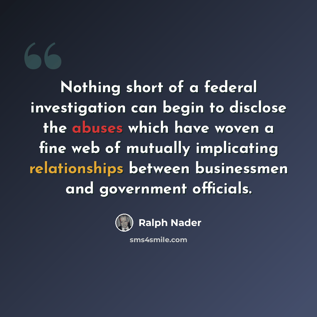 “Nothing short of a federal investigation can begin to disclose the abuses which have woven a fine web of mutually implicating relationships between businessmen and government officials.” quote by Ralph Nader
