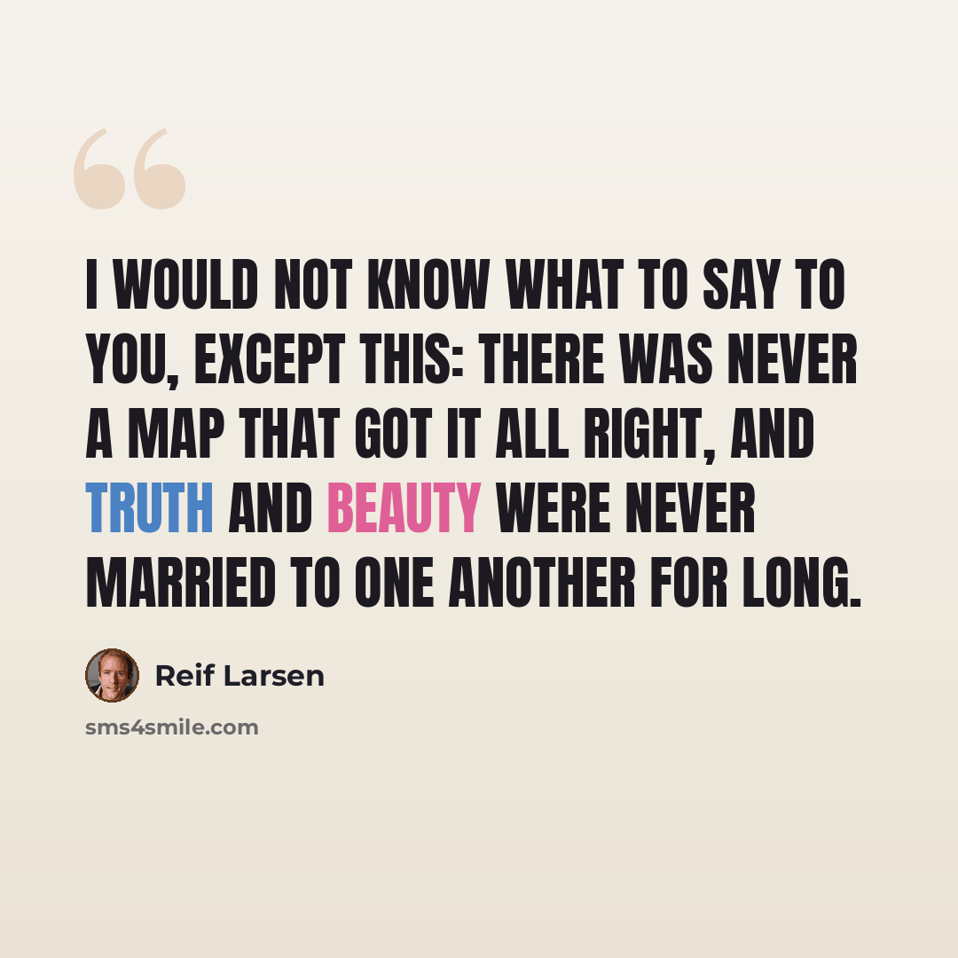 “I would not know what to say to you, except this: there was never a map that got it all right, and truth and beauty were never married to one another for long.” quote by Reif Larsen