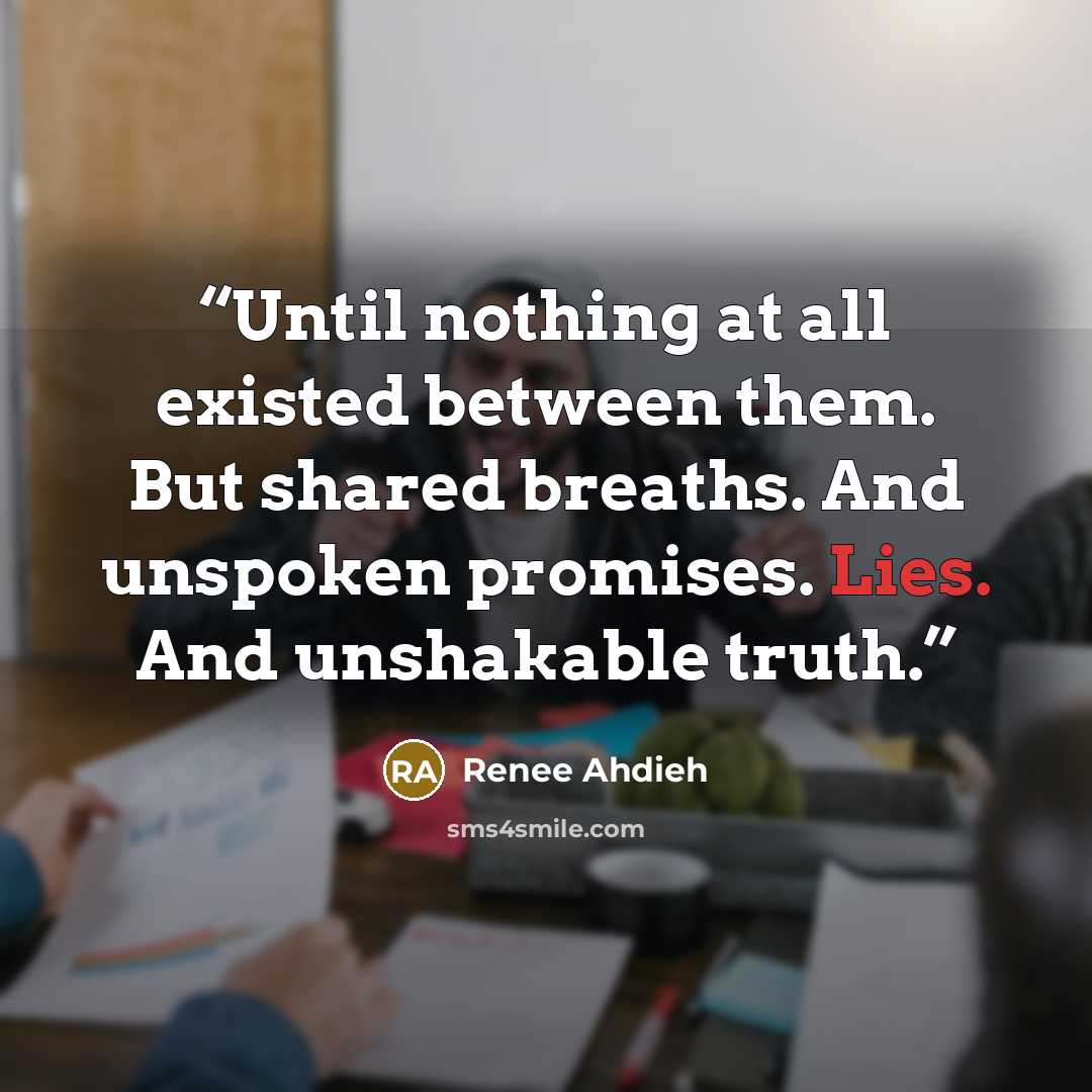 “Until nothing at all existed between them. But shared breaths. And unspoken promises. Lies. And unshakable truth.” quote by Renee Ahdieh