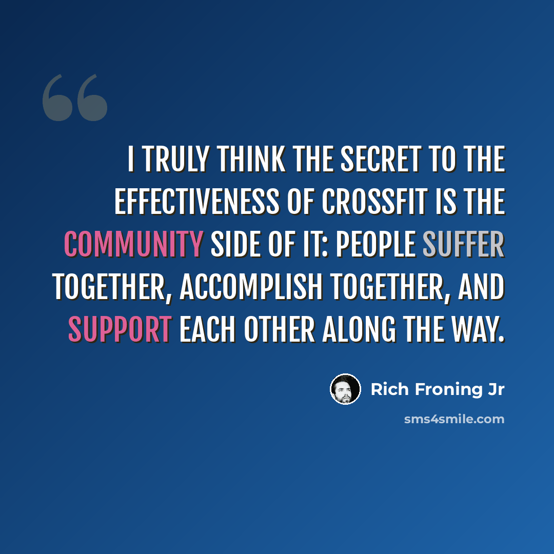 “I truly think the secret to the effectiveness of CrossFit is the community side of it: People suffer together, accomplish together, and support each other along the way.” quote by Rich Froning Jr