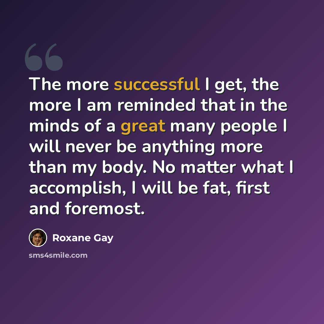 “The more successful I get, the more I am reminded that in the minds of a great many people I will never be anything more than my body. No matter what I accomplish, I will be fat, first and foremost.” quote by Roxane Gay