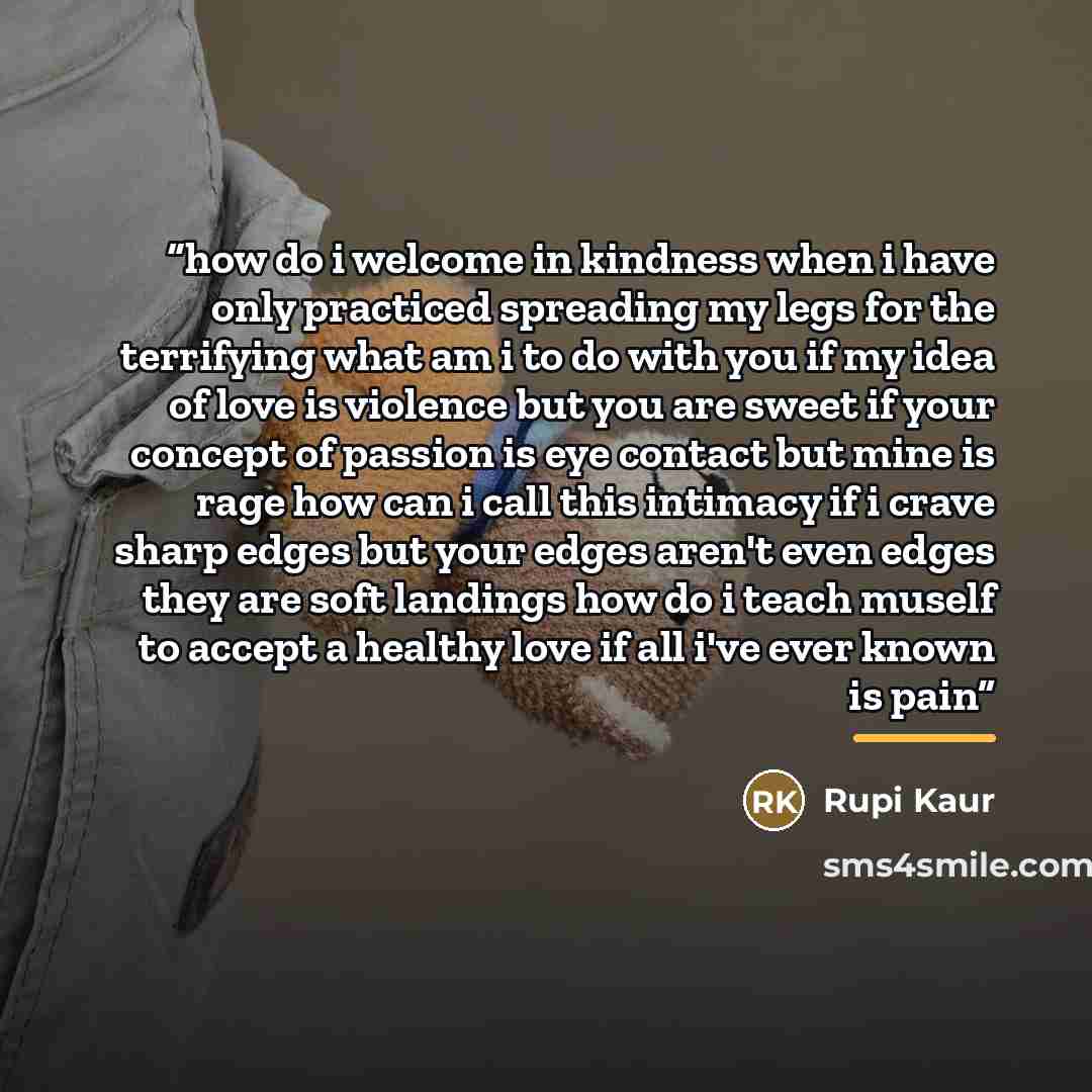 “how do i welcome in kindness when i have only practiced spreading my legs for the terrifying what am i to do with you if my idea of love is violence but you are sweet if your concept of passion is eye contact but mine is rage how can i call this intimacy if i crave sharp edges but your edges…” quote by Rupi Kaur