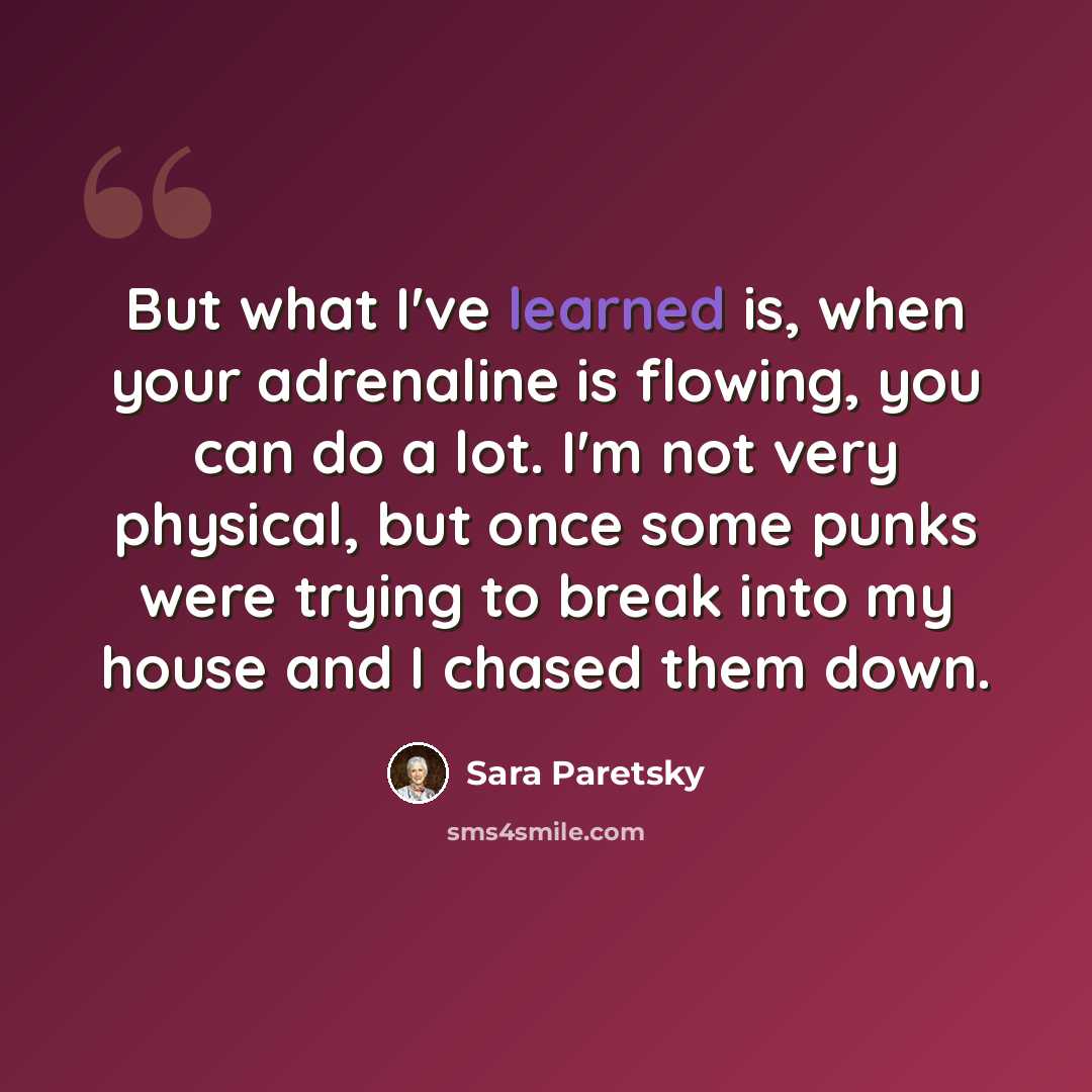 “But what I've learned is, when your adrenaline is flowing, you can do a lot. I'm not very physical, but once some punks were trying to break into my house and I chased them down.” quote by Sara Paretsky