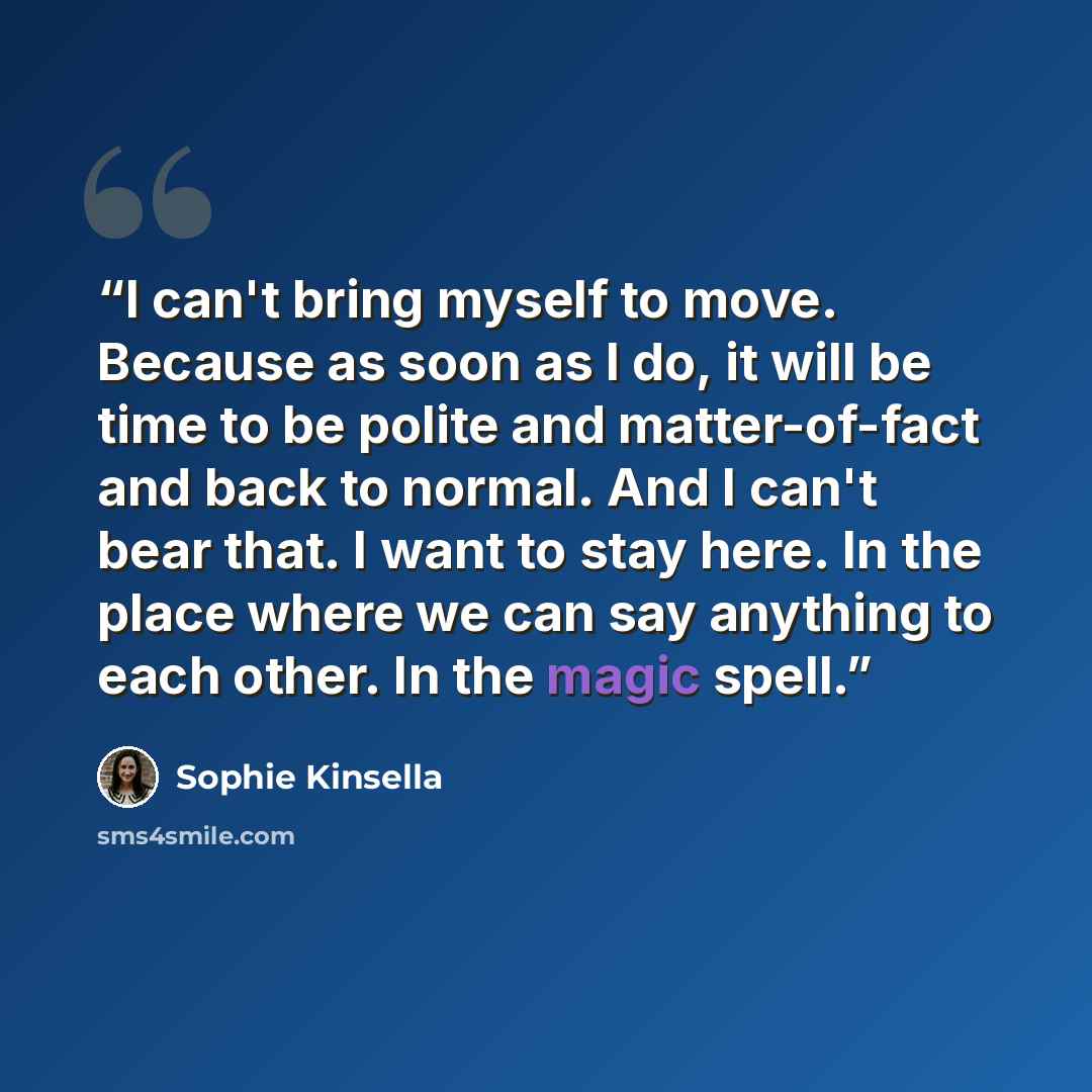 “I can't bring myself to move. Because as soon as I do, it will be time to be polite and matter-of-fact and back to normal. And I can't bear that. I want to stay here. In the place where we can say anything to each other. In the magic spell.” quote by Sophie Kinsella