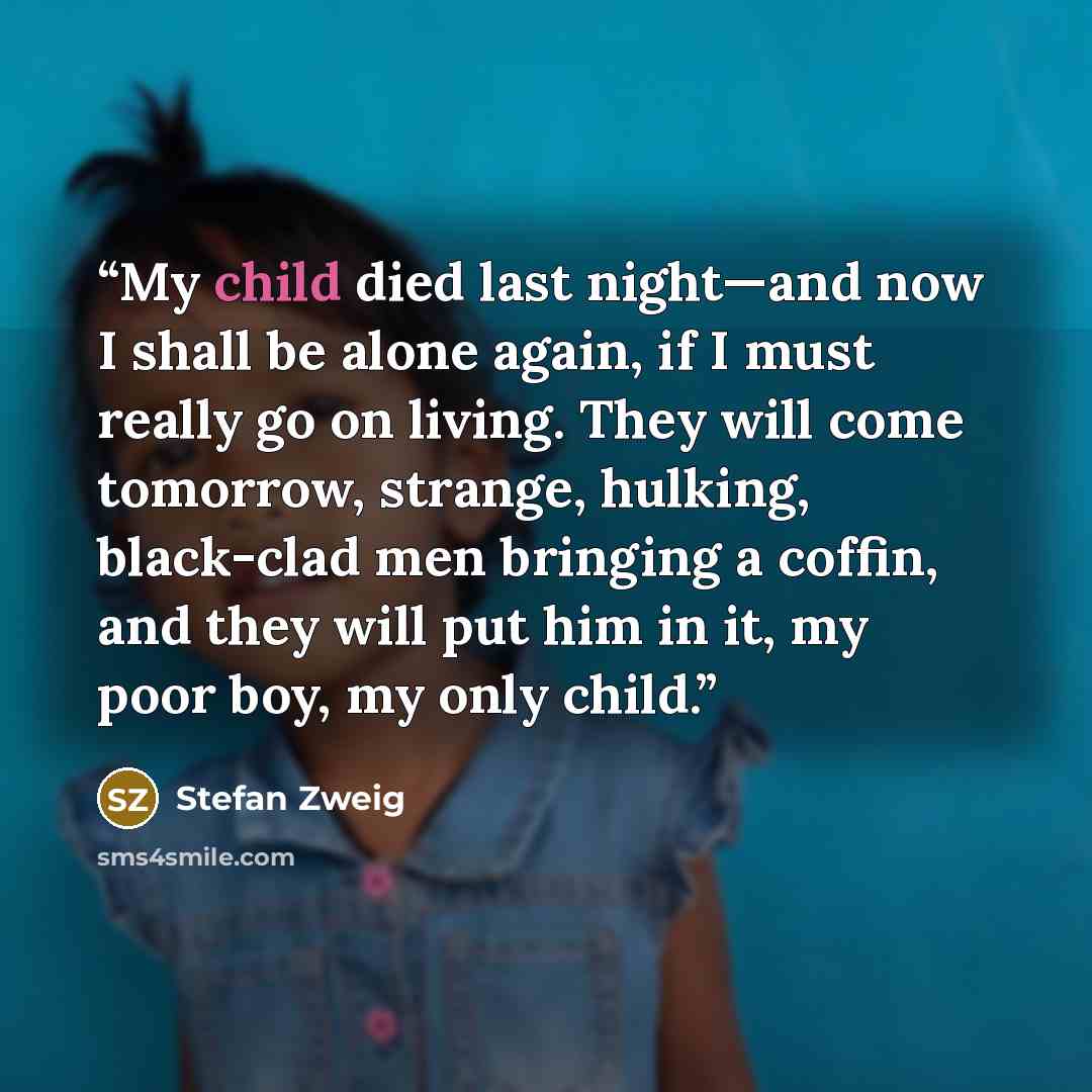 “My child died last night—and now I shall be alone again, if I must really go on living. They will come tomorrow, strange, hulking, black-clad men bringing a coffin, and they will put him in it, my poor boy, my only child.” quote by Stefan Zweig